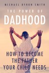 The Power of Dadhood: How to Become the Father Your Child Needs